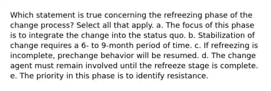 Which statement is true concerning the refreezing phase of the change process? Select all that apply. a. The focus of this phase is to integrate the change into the status quo. b. Stabilization of change requires a 6- to 9-month period of time. c. If refreezing is incomplete, prechange behavior will be resumed. d. The change agent must remain involved until the refreeze stage is complete. e. The priority in this phase is to identify resistance.