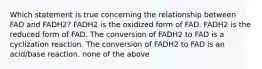 Which statement is true concerning the relationship between FAD and FADH2? FADH2 is the oxidized form of FAD. FADH2 is the reduced form of FAD. The conversion of FADH2 to FAD is a cyclization reaction. The conversion of FADH2 to FAD is an acid/base reaction. none of the above