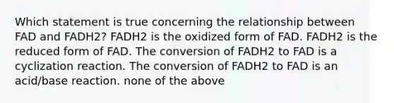 Which statement is true concerning the relationship between FAD and FADH2? FADH2 is the oxidized form of FAD. FADH2 is the reduced form of FAD. The conversion of FADH2 to FAD is a cyclization reaction. The conversion of FADH2 to FAD is an acid/base reaction. none of the above