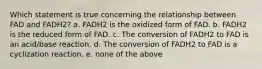 Which statement is true concerning the relationship between FAD and FADH2? a. FADH2 is the oxidized form of FAD. b. FADH2 is the reduced form of FAD. c. The conversion of FADH2 to FAD is an acid/base reaction. d. The conversion of FADH2 to FAD is a cyclization reaction. e. none of the above