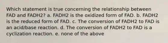 Which statement is true concerning the relationship between FAD and FADH2? a. FADH2 is the oxidized form of FAD. b. FADH2 is the reduced form of FAD. c. The conversion of FADH2 to FAD is an acid/base reaction. d. The conversion of FADH2 to FAD is a cyclization reaction. e. none of the above