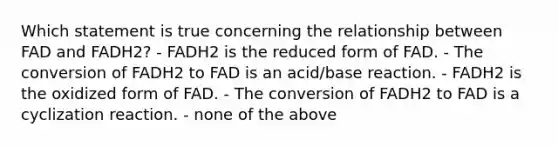 Which statement is true concerning the relationship between FAD and FADH2? - FADH2 is the reduced form of FAD. - The conversion of FADH2 to FAD is an acid/base reaction. - FADH2 is the oxidized form of FAD. - The conversion of FADH2 to FAD is a cyclization reaction. - none of the above