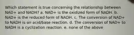 Which statement is true concerning the relationship between NAD+ and NADH? a. NAD+ is the oxidized form of NADH. b. NAD+ is the reduced form of NADH. c. The conversion of NAD+ to NADH is an acid/base reaction. d. The conversion of NAD+ to NADH is a cyclization reaction. e. none of the above