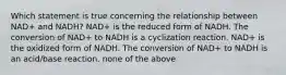 Which statement is true concerning the relationship between NAD+ and NADH? NAD+ is the reduced form of NADH. The conversion of NAD+ to NADH is a cyclization reaction. NAD+ is the oxidized form of NADH. The conversion of NAD+ to NADH is an acid/base reaction. none of the above