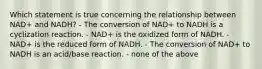 Which statement is true concerning the relationship between NAD+ and NADH? - The conversion of NAD+ to NADH is a cyclization reaction. - NAD+ is the oxidized form of NADH. - NAD+ is the reduced form of NADH. - The conversion of NAD+ to NADH is an acid/base reaction. - none of the above