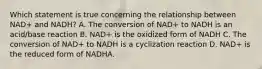 Which statement is true concerning the relationship between NAD+ and NADH? A. The conversion of NAD+ to NADH is an acid/base reaction B. NAD+ is the oxidized form of NADH C. The conversion of NAD+ to NADH is a cyclization reaction D. NAD+ is the reduced form of NADHA.