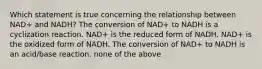 Which statement is true concerning the relationship between NAD+ and NADH? The conversion of NAD+ to NADH is a cyclization reaction. NAD+ is the reduced form of NADH. NAD+ is the oxidized form of NADH. The conversion of NAD+ to NADH is an acid/base reaction. none of the above