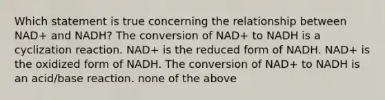 Which statement is true concerning the relationship between NAD+ and NADH? The conversion of NAD+ to NADH is a cyclization reaction. NAD+ is the reduced form of NADH. NAD+ is the oxidized form of NADH. The conversion of NAD+ to NADH is an acid/base reaction. none of the above