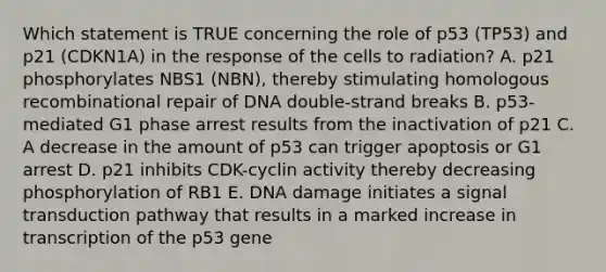 Which statement is TRUE concerning the role of p53 (TP53) and p21 (CDKN1A) in the response of the cells to radiation? A. p21 phosphorylates NBS1 (NBN), thereby stimulating homologous recombinational repair of DNA double-strand breaks B. p53-mediated G1 phase arrest results from the inactivation of p21 C. A decrease in the amount of p53 can trigger apoptosis or G1 arrest D. p21 inhibits CDK-cyclin activity thereby decreasing phosphorylation of RB1 E. DNA damage initiates a signal transduction pathway that results in a marked increase in transcription of the p53 gene