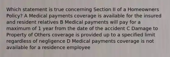 Which statement is true concerning Section II of a Homeowners Policy? A Medical payments coverage is available for the insured and resident relatives B Medical payments will pay for a maximum of 1 year from the date of the accident C Damage to Property of Others coverage is provided up to a specified limit regardless of negligence D Medical payments coverage is not available for a residence employee