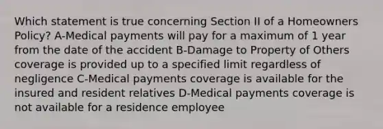 Which statement is true concerning Section II of a Homeowners Policy? A-Medical payments will pay for a maximum of 1 year from the date of the accident B-Damage to Property of Others coverage is provided up to a specified limit regardless of negligence C-Medical payments coverage is available for the insured and resident relatives D-Medical payments coverage is not available for a residence employee