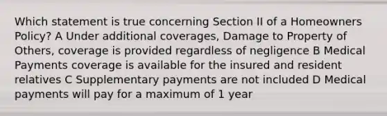 Which statement is true concerning Section II of a Homeowners Policy? A Under additional coverages, Damage to Property of Others, coverage is provided regardless of negligence B Medical Payments coverage is available for the insured and resident relatives C Supplementary payments are not included D Medical payments will pay for a maximum of 1 year