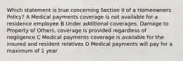 Which statement is true concerning Section II of a Homeowners Policy? A Medical payments coverage is not available for a residence employee B Under additional coverages, Damage to Property of Others, coverage is provided regardless of negligence C Medical payments coverage is available for the insured and resident relatives D Medical payments will pay for a maximum of 1 year