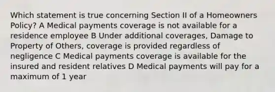 Which statement is true concerning Section II of a Homeowners Policy? A Medical payments coverage is not available for a residence employee B Under additional coverages, Damage to Property of Others, coverage is provided regardless of negligence C Medical payments coverage is available for the insured and resident relatives D Medical payments will pay for a maximum of 1 year