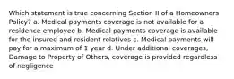 Which statement is true concerning Section II of a Homeowners Policy? a. Medical payments coverage is not available for a residence employee b. Medical payments coverage is available for the insured and resident relatives c. Medical payments will pay for a maximum of 1 year d. Under additional coverages, Damage to Property of Others, coverage is provided regardless of negligence