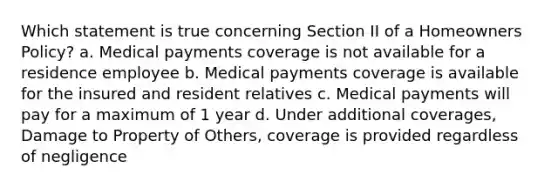 Which statement is true concerning Section II of a Homeowners Policy? a. Medical payments coverage is not available for a residence employee b. Medical payments coverage is available for the insured and resident relatives c. Medical payments will pay for a maximum of 1 year d. Under additional coverages, Damage to Property of Others, coverage is provided regardless of negligence