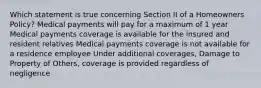 Which statement is true concerning Section II of a Homeowners Policy? Medical payments will pay for a maximum of 1 year Medical payments coverage is available for the insured and resident relatives Medical payments coverage is not available for a residence employee Under additional coverages, Damage to Property of Others, coverage is provided regardless of negligence