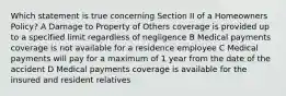 Which statement is true concerning Section II of a Homeowners Policy? A Damage to Property of Others coverage is provided up to a specified limit regardless of negligence B Medical payments coverage is not available for a residence employee C Medical payments will pay for a maximum of 1 year from the date of the accident D Medical payments coverage is available for the insured and resident relatives