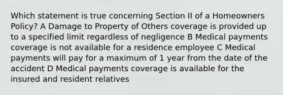 Which statement is true concerning Section II of a Homeowners Policy? A Damage to Property of Others coverage is provided up to a specified limit regardless of negligence B Medical payments coverage is not available for a residence employee C Medical payments will pay for a maximum of 1 year from the date of the accident D Medical payments coverage is available for the insured and resident relatives