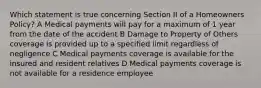 Which statement is true concerning Section II of a Homeowners Policy? A Medical payments will pay for a maximum of 1 year from the date of the accident B Damage to Property of Others coverage is provided up to a specified limit regardless of negligence C Medical payments coverage is available for the insured and resident relatives D Medical payments coverage is not available for a residence employee