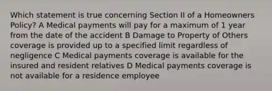 Which statement is true concerning Section II of a Homeowners Policy? A Medical payments will pay for a maximum of 1 year from the date of the accident B Damage to Property of Others coverage is provided up to a specified limit regardless of negligence C Medical payments coverage is available for the insured and resident relatives D Medical payments coverage is not available for a residence employee