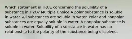 Which statement is TRUE concerning the solubility of a substance in H2O? Multiple Choice A polar substance is soluble in water. All substances are soluble in water. Polar and nonpolar substances are equally soluble in water. A nonpolar substance is soluble in water. Solubility of a substance in water has no relationship to the polarity of the substance being dissolved.