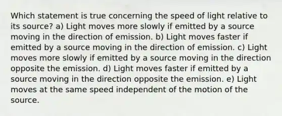 Which statement is true concerning the speed of light relative to its source? a) Light moves more slowly if emitted by a source moving in the direction of emission. b) Light moves faster if emitted by a source moving in the direction of emission. c) Light moves more slowly if emitted by a source moving in the direction opposite the emission. d) Light moves faster if emitted by a source moving in the direction opposite the emission. e) Light moves at the same speed independent of the motion of the source.