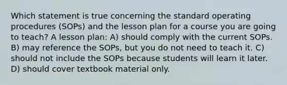 Which statement is true concerning the standard operating procedures (SOPs) and the lesson plan for a course you are going to teach? A lesson plan: A) should comply with the current SOPs. B) may reference the SOPs, but you do not need to teach it. C) should not include the SOPs because students will learn it later. D) should cover textbook material only.