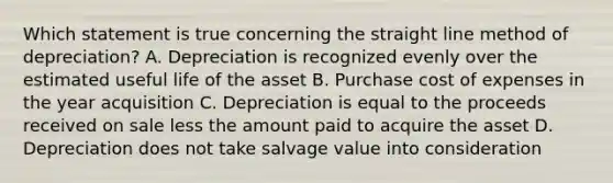 Which statement is true concerning the straight line method of depreciation? A. Depreciation is recognized evenly over the estimated useful life of the asset B. Purchase cost of expenses in the year acquisition C. Depreciation is equal to the proceeds received on sale less the amount paid to acquire the asset D. Depreciation does not take salvage value into consideration