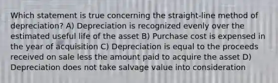 Which statement is true concerning the straight-line method of depreciation? A) Depreciation is recognized evenly over the estimated useful life of the asset B) Purchase cost is expensed in the year of acquisition C) Depreciation is equal to the proceeds received on sale less the amount paid to acquire the asset D) Depreciation does not take salvage value into consideration