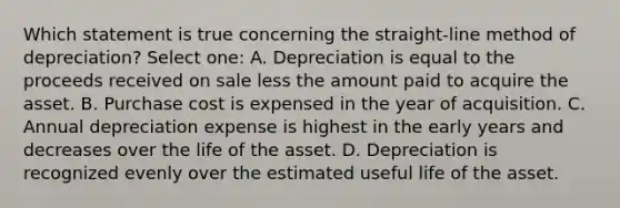 Which statement is true concerning the straight-line method of depreciation? Select one: A. Depreciation is equal to the proceeds received on sale less the amount paid to acquire the asset. B. Purchase cost is expensed in the year of acquisition. C. Annual depreciation expense is highest in the early years and decreases over the life of the asset. D. Depreciation is recognized evenly over the estimated useful life of the asset.