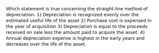 Which statement is true concerning the straight-line method of depreciation: 1) Depreciation is recognized evenly over the estimated useful life of the asset 2) Purchase cost is expensed in the year of acquisition 3) Depreciation is equal to the proceeds received on sale less the amount paid to acquire the asset. 4) Annual depreciation expense is highest in the early years and decreases over the life of the asset.