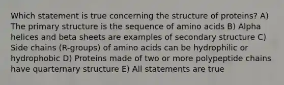 Which statement is true concerning the structure of proteins? A) The <a href='https://www.questionai.com/knowledge/knHR7ecP3u-primary-structure' class='anchor-knowledge'>primary structure</a> is the sequence of <a href='https://www.questionai.com/knowledge/k9gb720LCl-amino-acids' class='anchor-knowledge'>amino acids</a> B) Alpha helices and beta sheets are examples of <a href='https://www.questionai.com/knowledge/kRddrCuqpV-secondary-structure' class='anchor-knowledge'>secondary structure</a> C) Side chains (R-groups) of amino acids can be hydrophilic or hydrophobic D) Proteins made of two or more polypeptide chains have quarternary structure E) All statements are true