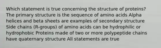 Which statement is true concerning the structure of proteins? The primary structure is the sequence of amino acids Alpha helices and beta sheets are examples of secondary structure Side chains (R-groups) of amino acids can be hydrophilic or hydrophobic Proteins made of two or more polypeptide chains have quaternary structure All statements are true