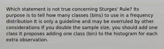 Which statement is not true concerning Sturges' Rule? Its purpose is to tell how many classes (bins) to use in a frequency distribution It is only a guideline and may be overruled by other considerations If you double the sample size, you should add one class It proposes adding one class (bin) to the histogram for each extra observation.