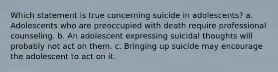 Which statement is true concerning suicide in adolescents? a. Adolescents who are preoccupied with death require professional counseling. b. An adolescent expressing suicidal thoughts will probably not act on them. c. Bringing up suicide may encourage the adolescent to act on it.