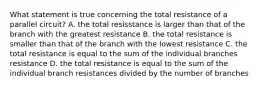 What statement is true concerning the total resistance of a parallel circuit? A. the total resisstance is larger than that of the branch with the greatest resistance B. the total resistance is smaller than that of the branch with the lowest resistance C. the total resistance is equal to the sum of the individual branches resistance D. the total resistance is equal to the sum of the individual branch resistances divided by the number of branches