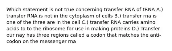 Which statement is not true concerning transfer RNA of tRNA A.) transfer RNA is not in the cytoplasm of cells B.) transfer rna is one of the three are in the cell C.) transfer RNA carries amino acids to to the ribosome for use in making proteins D.) Transfer our nay has three regions called a codon that matches the anti-codon on the messenger rna