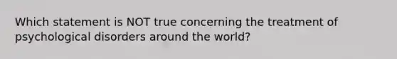 Which statement is NOT true concerning the treatment of psychological disorders around the world?