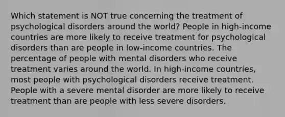 Which statement is NOT true concerning the treatment of psychological disorders around the world? People in high-income countries are more likely to receive treatment for psychological disorders than are people in low-income countries. The percentage of people with mental disorders who receive treatment varies around the world. In high-income countries, most people with psychological disorders receive treatment. People with a severe mental disorder are more likely to receive treatment than are people with less severe disorders.