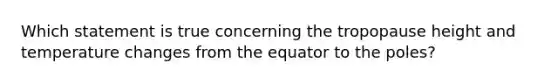 Which statement is true concerning the tropopause height and temperature changes from the equator to the poles?