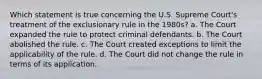 Which statement is true concerning the U.S. Supreme Court's treatment of the exclusionary rule in the 1980s? a. ​The Court expanded the rule to protect criminal defendants. b. ​The Court abolished the rule. c. ​The Court created exceptions to limit the applicability of the rule. d. ​The Court did not change the rule in terms of its application.