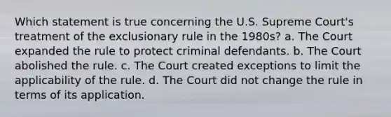 Which statement is true concerning the U.S. Supreme Court's treatment of the exclusionary rule in the 1980s? a. ​The Court expanded the rule to protect criminal defendants. b. ​The Court abolished the rule. c. ​The Court created exceptions to limit the applicability of the rule. d. ​The Court did not change the rule in terms of its application.