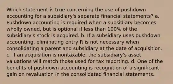 Which statement is true concerning the use of pushdown accounting for a subsidiary's separate <a href='https://www.questionai.com/knowledge/kFBJaQCz4b-financial-statements' class='anchor-knowledge'>financial statements</a>? a. Pushdown accounting is required when a subsidiary becomes wholly owned, but is optional if <a href='https://www.questionai.com/knowledge/k7BtlYpAMX-less-than' class='anchor-knowledge'>less than</a> 100% of the subsidiary's stock is acquired. b. If a subsidiary uses pushdown accounting, eliminating entry R is not necessary when consolidating a parent and subsidiary at the date of acquisition. c. If an acquisition is nontaxable, the subsidiary's asset valuations will match those used for tax reporting. d. One of the benefits of pushdown accounting is recognition of a significant gain on revaluation in the consolidated financial statements.