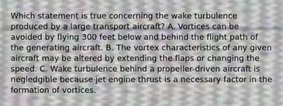 Which statement is true concerning the wake turbulence produced by a large transport aircraft? A. Vortices can be avoided by flying 300 feet below and behind the flight path of the generating aircraft. B. The vortex characteristics of any given aircraft may be altered by extending the flaps or changing the speed. C. Wake turbulence behind a propeller-driven aircraft is negledgible because jet engine thrust is a necessary factor in the formation of vortices.