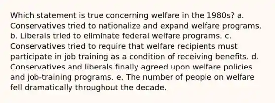 Which statement is true concerning welfare in the 1980s? a. Conservatives tried to nationalize and expand welfare programs. b. Liberals tried to eliminate federal welfare programs. c. Conservatives tried to require that welfare recipients must participate in job training as a condition of receiving benefits. d. Conservatives and liberals finally agreed upon welfare policies and job-training programs. e. The number of people on welfare fell dramatically throughout the decade.