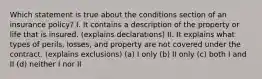 Which statement is true about the conditions section of an insurance policy? I. It contains a description of the property or life that is insured. (explains declarations) II. It explains what types of perils, losses, and property are not covered under the contract. (explains exclusions) (a) I only (b) II only (c) both I and II (d) neither I nor II