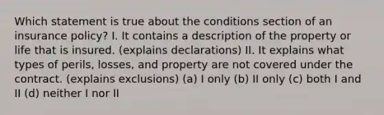 Which statement is true about the conditions section of an insurance policy? I. It contains a description of the property or life that is insured. (explains declarations) II. It explains what types of perils, losses, and property are not covered under the contract. (explains exclusions) (a) I only (b) II only (c) both I and II (d) neither I nor II