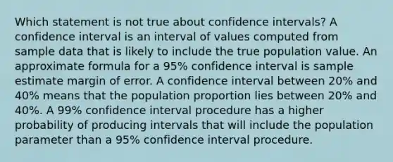 Which statement is not true about confidence intervals? A confidence interval is an interval of values computed from sample data that is likely to include the true population value. An approximate formula for a 95% confidence interval is sample estimate margin of error. A confidence interval between 20% and 40% means that the population proportion lies between 20% and 40%. A 99% confidence interval procedure has a higher probability of producing intervals that will include the population parameter than a 95% confidence interval procedure.