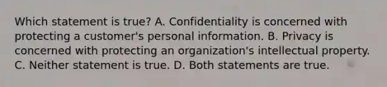 Which statement is true? A. Confidentiality is concerned with protecting a customer's personal information. B. Privacy is concerned with protecting an organization's intellectual property. C. Neither statement is true. D. Both statements are true.